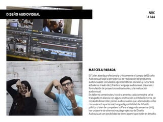 ElTaller aborda profesional y críticamente el campo del Diseño
Audiovisual bajo la perspectiva de realización de productos
audiovisuales vinculados a problemáticas sociales y culturales
actuales a través de 3 frentes: lenguaje audiovisual, creación y
formulación de proyectos audiovisuales, y la realización
audiovisual.
En talleres semestrales, históricamente, cada semestre se ha
trabajado en alianza con alguna institución o entidad externa, de
modo de desarrollar piezas audiovisuales que, además de contar
con una contraparte real, tengan la posibilidad de difusión
pública o bien de competencia. Para el segundo semestre 2015,
hay una serie de alternativas de proyectos de Diseño
Audiovisual con posibilidad de contraparte que están en estudio.
MARCELA PARADA
DISEÑO AUDIOVISUAL NRC
14744
 