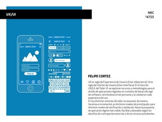 UX es sigla de Experiencia de Usuario (User eXperience). UI es
sigla de Interfaz de Usuario (User Interface). En la Sección
UX/UI, delTallerVI, se exploran recursos y metodologías para el
diseño de aplicaciones digitales en contexto de desarrollo ágil
de software, centrándose en las personas y la calidad en cada
experiencia de uso.
En las distintas sesiones de taller se avanzará, de manera
iterativa e incremental, en distintos niveles de prototipado, para
distintos niveles de veriﬁcación y validación, hasta la propuesta
de aplicación digital más viable, factible y deseable según los
desafíos de contrapartes externas y de los mismos estudiantes.
FELIPE CORTEZ
UX/UI NRC
14755
 