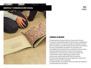 El taller aborda el Área de Gráﬁca y ComunicaciónVisual y
fomenta la creatividad basada en la observación, investigación y
experimentación. En una primera etapa se realizarán uno o dos
ejercicios gráﬁcos, para desarrollar posteriormente un proyecto
de mayor complejidad cuyo objetivo es responder a las
necesidades de comunicación de una institución cultural o de un
personaje destacado del área creativa. Ese contacto se
establecerá en el mes de julio y constituirá el trabajo más
relevante del semestre dando lugar a publicaciones,
instalaciones y gráﬁca aplicada en diversos soportes.
El proceso de investigación se hará en duplas, en cambio el de
diseño se lleva de manera individual.
El trabajo de taller se complementará con visitas a proveedores
y profesionales de la disciplina.
XIMENA ULIBARRI
GRÁFICA Y COMUNICACIÓN VISUAL NRC
14752
 
