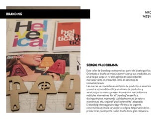 Este taller de Branding se desarrolla a partir del diseño gráﬁco.
Orientado al diseño de marcas comerciales y sus productos, es
un área que juega un rol protagónico en la sociedad de
mercado, tanto en productos como en servicios de
consumo masivo.
Las marcas se convierten en sinónimo de productos o servicios
y nuestra sociedad identiﬁca un número de productos y
servicios por su marca, presentándose en el mercado entre
múltiples alternativas. Ahí el “branding” se veriﬁca,
distinguiéndose, mostrando cualidades únicas, de valor o
económicas, etc., según el “posicionamiento” adoptado.
El branding intenta ganarse la preferencia de la gente,
convirtiéndose en una variable estratégica del porvenir de los
productores, razón por la cual el diseño toma gran relevancia.
SERGIO VALDERRAMA
BRANDING NRC
14756
 