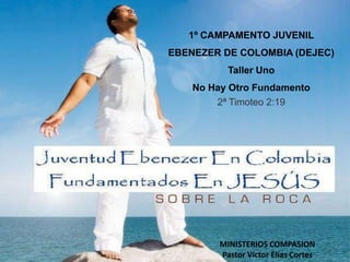 1º CAMPAMENTO JUVENIL EBENEZER DE COLOMBIA (DEJEC) Taller Uno No Hay Otro Fundamento 2ª Timoteo 2:19 MINISTERIOS COMPASION Pastor Víctor Elías Cortes 