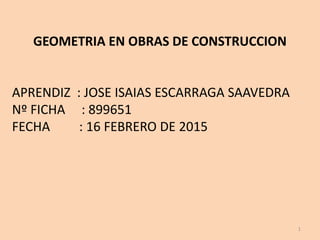 GEOMETRIA EN OBRAS DE CONSTRUCCION
APRENDIZ : JOSE ISAIAS ESCARRAGA SAAVEDRA
Nº FICHA : 899651
FECHA : 16 FEBRERO DE 2015
1
 