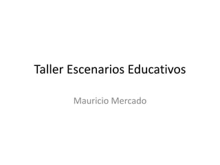 Taller Escenarios Educativos
Mauricio Mercado
 