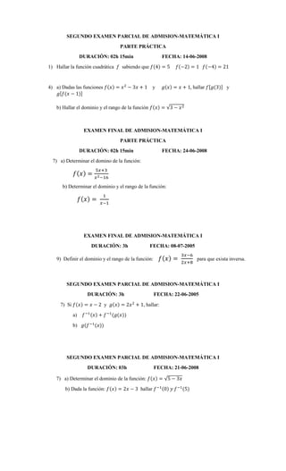 SEGUNDO EXAMEN PARCIAL DE ADMISION-MATEMÁTICA I
PARTE PRÁCTICA
DURACIÓN: 02h 15min FECHA: 14-06-2008
1) Hallar la función cuadrática 𝑓 sabiendo que 𝑓(4) = 5 𝑓(−2) = 1 𝑓(−4) = 21
4) a) Dadas las funciones 𝑓(𝑥) = 𝑥2
− 3𝑥 + 1 y 𝑔(𝑥) = 𝑥 + 1, hallar 𝑓[𝑔(3)] y
𝑔[𝑓(𝑥 − 1)]
b) Hallar el dominio y el rango de la función 𝑓(𝑥) = √3 − 𝑥2
EXAMEN FINAL DE ADMISION-MATEMÁTICA I
PARTE PRÁCTICA
DURACIÓN: 02h 15min FECHA: 24-06-2008
7) a) Determinar el domino de la función:
𝑓(𝑥) =
5𝑥+3
𝑥2−16
b) Determinar el dominio y el rango de la función:
𝑓(𝑥) =
1
𝑥−1
EXAMEN FINAL DE ADMISION-MATEMÁTICA I
DURACIÓN: 3h FECHA: 08-07-2005
9) Definir el dominio y el rango de la función: 𝑓(𝑥) =
3𝑥−6
2𝑥+8
para que exista inversa.
SEGUNDO EXAMEN PARCIAL DE ADMISION-MATEMÁTICA I
DURACIÓN: 3h FECHA: 22-06-2005
7) Si 𝑓(𝑥) = 𝑥 − 2 y 𝑔(𝑥) = 2𝑥2
+ 1, hallar:
a) 𝑓−1(𝑥) + 𝑓−1
(𝑔(𝑥))
b) 𝑔(𝑓−1
(𝑥))
SEGUNDO EXAMEN PARCIAL DE ADMISION-MATEMÁTICA I
DURACIÓN: 03h FECHA: 21-06-2008
7) a) Determinar el dominio de la función: 𝑓(𝑥) = √5 − 3𝑥
b) Dada la función: 𝑓(𝑥) = 2𝑥 − 3 hallar 𝑓−1(0) 𝑦 𝑓−1
(5)
 