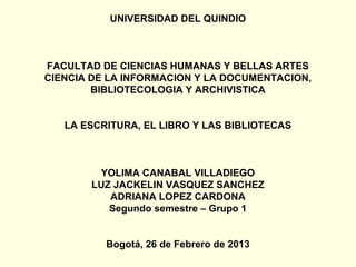 UNIVERSIDAD DEL QUINDIO



FACULTAD DE CIENCIAS HUMANAS Y BELLAS ARTES
CIENCIA DE LA INFORMACION Y LA DOCUMENTACION,
        BIBLIOTECOLOGIA Y ARCHIVISTICA


   LA ESCRITURA, EL LIBRO Y LAS BIBLIOTECAS



        YOLIMA CANABAL VILLADIEGO
       LUZ JACKELIN VASQUEZ SANCHEZ
          ADRIANA LOPEZ CARDONA
          Segundo semestre – Grupo 1


          Bogotá, 26 de Febrero de 2013
 