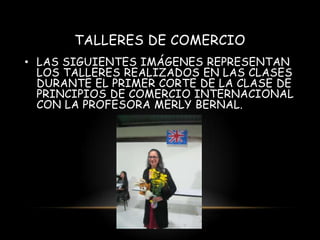 TALLERES DE COMERCIO
• LAS SIGUIENTES IMÁGENES REPRESENTAN
LOS TALLERES REALIZADOS EN LAS CLASES
DURANTE EL PRIMER CORTE DE LA CLASE DE
PRINCIPIOS DE COMERCIO INTERNACIONAL
CON LA PROFESORA MERLY BERNAL.

 