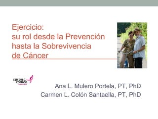 Ejercicio:
su rol desde la Prevención
hasta la Sobrevivencia
de Cáncer !
Ana L. Mulero Portela, PT, PhD
Carmen L. Colón Santaella, PT, PhD!
 