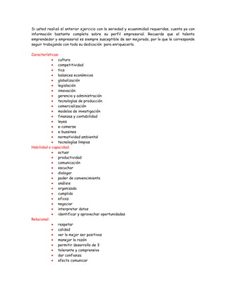 Si usted realizó el anterior ejercicio con la seriedad y ecuanimidad requeridas, cuenta ya con
información bastante completa sobre su perfil empresarial. Recuerde que el talento
emprendedor y empresarial es siempre susceptible de ser mejorado, por lo que le corresponde
seguir trabajando con toda su dedicación para enriquecerlo.

Características:
            • cultura
            • competitividad
            • tics
            • balances económicos
            • globalización
            • legislación
            • innovación
            • gerencia y administración
            • tecnologías de producción
            • comercialización
            • modelos de investigación
            • finanzas y contabilidad
            • leyes
            • e-comerse
            • e-bussines
            • normatividad ambiental
            • tecnologías limpias
Habilidad o capacidad:
            • actuar
            • productividad
            • comunicación
            • escuchar
            • dialogar
            • poder de convencimiento
            • análisis
            • organizada
            • cumplido
            • eficaz
            • negociar
            • interpretar datos
            • identificar y aprovechar oportunidades
Relacional:
            • respetar
            • calidad
            • ver lo mejor ser positivos
            • manejar la razón
            • permitir desarrollo de 3
            • tolerante y comprensivo
            • dar confianza
            • afecto comunicar
 