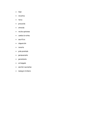 •   líder

•   iniciativa

•   terco

•   precavido

•   atrevido

•   recibe opiniones

•   cambia la rutina

•   sacrificio

•   disposición

•   invierte

•   pide prestado

•   perseverante

•   persistente

•   arriesgado

•   escribir sus metas

•   manejar el dinero
 
