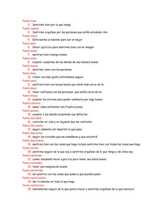 Punto tres:
    3. Sentirme bien por lo que tengo
Punto cuatro:
    4. Sentirme orgulloso por las personas que están alrededor mío
Punto cinco:
    5. Esforzarme al máximo para ser el mejor
Punto seis:
    6. Hacer ejercicio para sentirme bien con mi imagen
Punto siete:
    7. sentirse bien consigo mismo
Punto ocho:
    8. aceptar cumplidos de los demás de una manera buena
Punto nueve:
    9. sentirme como con las personas
Punto diez:
    10. tratar con más gente sintiéndome seguro
Punto once:
    11. sentirme bien con las personas que están más cerca de mi
Punto doce:
    12. tener confianza con las personas que están cerca de mi
Punto trece:
    13. aceptar los errores para poder cambiarlo por algo bueno
Punto catorce:
    14. saber cómo enfrentar mis frustraciones
Punto quince:
    15. aceptar a los demás aceptando sus defectos
Punto dieciséis:
    16. controlar mi vida y no dejando que me controlen
Punto diecisiete:
    17. seguir adelante sin importar lo que pase
Punto dieciocho:
    18. seguir las virtudes que me enseñaron y que encontré
Punto diecinueve:
    19. sentirse bien con las cosas que hago incluso sentirme bien con todas las cosas que hago
Punto veinte:
    20. sentirme seguro de lo que soy y sentirme orgulloso de lo que tengo y de cómo soy
Punto veintiuno:
    21. comer saludable hacer ejercicio para tener una salud buena
Punto veintidós:
    22. tener una imaginación buena
Punto veintitrés:
    23. ser positivo con las cosas que pasen y que puedan pasar
Punto veinticuatro:
    24. dar lo máximo en todo lo que haga
Punto veinticinco:
    25. mantenerme seguro de lo que quiero hacer y sentirme orgulloso de lo que merezco
 