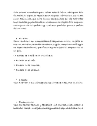 Es la primera herramienta que se elabora antes de iniciar la búsqueda de la
financiación. El plan de negocios es un bloque de información, expresada
en un documento, que tiene que ser comprendida por los diferentes
inversionistas y que evidencia un pensamiento estratégico de la empresa,
sus negocios con obligaciones y resultados previstos para un período
determinado.
 Escasez:
Es un estado en el que las necesidades de las personas crecen. La falta de
recursos necesarios para echar a andar un proyecto o empresa constituyen
un aspecto determinante, que afronta la gran mayoría de empresarios de
un país.
La escasez se clasifica en tres niveles:
> Escasez en el País.
> Escasez en la empresa.
> Escasez en la persona.
 Capital:
Es el dinero con el que se independiza y se vuelve autónomo un sujeto.
 Financiación:
Es el acto de dotar de dinero y de crédito a una empresa, organización o
individuo, es decir, conseguir recursos y medios de pago para destinarlos a
 