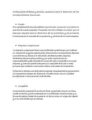 la adquisición de bienes y servicios, necesarios para el desarrollo de las
correspondientes funciones.
 Fondo:
Son generalmente recursos públicos que buscan promover la puesta en
marcha de nuevas empresas. Financian las actividades iniciales que la
empresa requiere para el desarrollo de los prototipos y las primeras
inmersiones en el mercado de los productos y servicios de la nueva empresa.
 Empresa unipersonal:
La empresa unipersonal tiene una justificación práctica que, por evidente
no requiere de mayores explicaciones; ella permite a los empresarios destinar
una parte de sus bienes a la realización de determinados negocios,
dotándolos de personería jurídica y, por ende, logrando que su
responsabilidad quede limitada al monto del acervo asignado a la nueva
empresa; y todo esto podrá alcanzarlo sin necesidad de acudir a otras
personas que colaboren como socios reales o simulados de la operación.
Ofrece así el derecho una alternativa negocial complementaria que permite a
los empresarios escapar del dilema de no poder actuar sino en sociedad
pluripersonal o como personas individuales.
 Compañía:
Organización empresarial que busca fines comerciales, buscar servicios,
vender productos y esta compuesta por sus diferentes constituciones y su
forma de haberse creado de acuerdo al rol de los socios, al origen del capital
y a las actividades que se realicen.
 