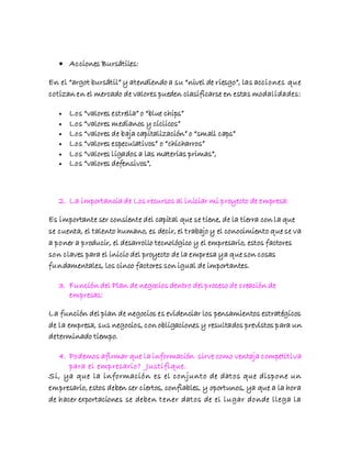  Acciones Bursátiles:
En el “argot bursátil” y atendiendo a su “nivel de riesgo”, las acciones que
cotizan en el mercado de valores pueden clasificarse en estas modalidades:
 Los “valores estrella” o “blue chips”
 Los “valores medianos y cíclicos”
 Los “valores de baja capitalización” o “small caps”
 Los “valores especulativos” o “chicharros”
 Los “valores ligados a las materias primas”,
 Los “valores defensivos”,
2. La importancia de Los recursos al iniciar mi proyecto de empresa:
Es importante ser consiente del capital que se tiene, de la tierra con la que
se cuenta, el talento humano, es decir, el trabajo y el conocimiento que se va
a poner a producir, el desarrollo tecnológico y el empresario, estos factores
son claves para el inicio del proyecto de la empresa ya que son cosas
fundamentales, los cinco factores son igual de importantes.
3. Función del Plan de negocios dentro del proceso de creación de
empresas:
La función del plan de negocios es evidenciar los pensamientos estratégicos
de la empresa, sus negocios, con obligaciones y resultados previstos para un
determinado tiempo.
4. Podemos afirmar que la información sirve como ventaja competitiva
para el empresario? Justifique.
Si, ya que la información es el conjunto de datos que dispone un
empresario, estos deben ser ciertos, confiables, y oportunos, ya que a la hora
de hacer exportaciones se deben tener datos de el lugar donde llega la
 
