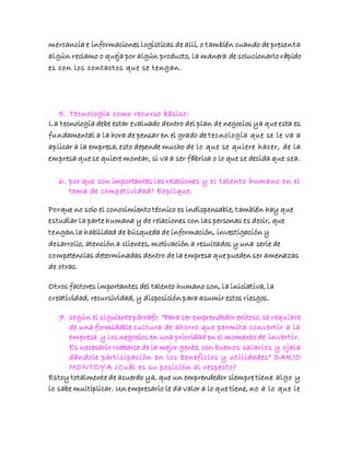 mercancía e informaciones logísticas de allí, o también cuando de presenta
algún reclamo o queja por algún producto, la manera de solucionarlo rápido
es con los contactos que se tengan.
5. Tecnología como recurso básico:
La tecnología debe estar evaluado dentro del plan de negocios ya que esta es
fundamental a la hora de pensar en el grado de tecnología que se le va a
aplicar a la empresa, esto depende mucho de lo que se quiere hacer, de la
empresa que se quiere montar, si va a ser fábrica o lo que se decida que sea.
6. por que son importantes las relaciones y el talento humano en el
tema de competividad? Explique.
Porque no solo el conocimiento técnico es indispensable, también hay que
estudiar la parte humana y de relaciones con las personas es decir, que
tengan la habilidad de búsqueda de información, investigación y
desarrollo, atención a clientes, motivación a resultados y una serie de
competencias determinadas dentro de la empresa que pueden ser amenazas
de otras.
Otros factores importantes del talento humano son, la iniciativa, la
creatividad, recursividad, y disposición para asumir estos riesgos.
7. según el siguiente párrafo: “Para ser emprendedor exitoso, se requiere
de una formidable cultura de ahorro que permita convertir a la
empresa y los negocios en una prioridad en el momento de invertir.
Es necesario rodearse de la mejor gente, con buenos salarios y ojala
dándole participación en los beneficios y utilidades” DARIO
MONTOYA ¿Cuál es su posición al respecto?
Estoy totalmente de acuerdo ya, que un emprendedor siempre tiene algo y
lo sabe multiplicar. Un empresario le da valor a lo que tiene, no a lo que le
 