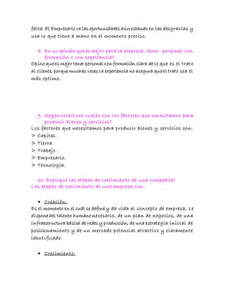 falta. El Empresario ve las oportunidades aún estando en las desgracias y
usa lo que tiene a mano en el momento preciso.
8. En su opinión que es mejor para la empresa, tener personal con
formación o con experiencia?
Opino que es mejor tener personal con formación clara de lo que es el trato
al cliente, porque muchas veces la experiencia no asegura que el trato sea el
más optimo.
9. Según la lectura cuales son los factores que necesitamos para
producir bienes y servicios?
Los factores que necesitamos para producir bienes y servicios son:
> Capital.
> Tierra.
> Trabajo.
> Empresario.
> Tecnología.
10. Explique las etapas de crecimiento de una compañía?
Las etapas de crecimiento de una empresa con:
 Creación:
Es el momento en el cuál se define y da vida al concepto de empresa, se
dispone del talento humano necesario, de un plan de negocios, de una
infraestructura básica de redes y producción, de una estrategia inicial de
posicionamiento y de un mercado potencial atractivo y claramente
identificado.
 Crecimiento:
 