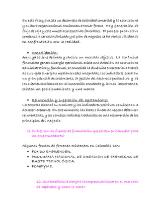 En esta fase ya existe un desarrollo de actividad comercial y la estructura
y cultura organizacional comienzan a tomar forma. Hay generación de
flujo de caja y este muestra perspectivas favorables. El proceso productivo
comienza a ser estandarizado y el plan de negocios se ha venido validando
en confrontación con la realidad.
 Consolidación:
Aquí ya se tiene definido y cautivo un mercado objetivo. La dinámica
financiera genera sinergia operacional, existe una dotación de estructura
administrativa y funcional, se consolida la dinámica empresarial a través
de su propia sinergia o mediante redes integradas, los indicadores señalan
un gran potencial de crecimiento, la gestión del desarrollo productivo y de
los clientes esta basada en la innovación constante y, lo mas important e,
existen un posicionamiento y una marca.
 Reinvención y superación del agotamiento:
La empresa alcanzó su madurez y los indicadores positivos comienzan a
decrecer levemente. En este momento, las áreas o líneas de negocio deben ser
reinventadas, y los cambios radicales traducidos en una reconversión de los
principios del negocio.
11.Cuáles son las fuentes de financiación que existen en Colombia para
los emprendedores?
Algunos fondos de fomento existentes en Colombia son:
 FONDO EMPRENDER.
 PROGRAMA NACIONAL DE CREACIÓN DE EMPRESAS DE
BASTE TECNOLÓGICA.
 FOMIPYME.
12. Que beneficios le otorga a la empresa participar en el mercado
de capitales y como lo hace?.
 