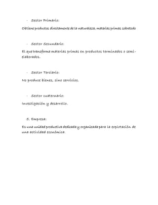 - Sector Primario:
Obtiene productos directamente de la naturaleza, materias primas sobretodo
- Sector Secundario:
El que transforma materias primas en productos terminados o semi-
elaborados.
- Sector Terciario:
No produce bienes, sino servicios.
- Sector cuaternario:
Investigación y desarrollo.
5. Empresa:
Es una unidad productiva dedicada y organizada para la explotación de
una actividad económica.
 