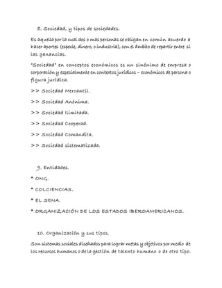 8. Sociedad, y tipos de sociedades.
Es aquella por la cual dos o mas personas se obligan en común acuerdo a
hacer aportes (especie, dinero, o industria), con el ámbito de repartir entre sí
las ganancias.
“Sociedad” en conceptos económicos es un sinónimo de empresa o
corporación y especialmente en contextos jurídicos – económicos de persona o
figura jurídica.
>> Sociedad Mercantil.
>> Sociedad Anónima.
>> Sociedad Ilimitada.
>> Sociedad Cooperad.
>> Sociedad Comandita.
>> Sociedad sistematizada.
9. Entidades.
* ONG.
* COLCIENCIAS.
* EL SENA.
* ORGANIZACIÓN DE LOS ESTADOS IBEROAMERICANOS.
10. Organización y sus tipos.
Son sistemas sociales diseñados para lograr metas y objetivos por medio de
los recursos humanos o de la gestión de talento humano o de otro tipo.
 