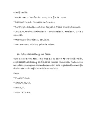 Clasificación:
*FINALIDAD: Con fin de Lucro, Sin fin de Lucro.
*ESTRUCTURA: Formales, Informales.
*TAMAÑO: Grande, Mediana, Pequeña, Micro emprendimiento.
*LOCALIZACIÓN: Multinacional – Internacional, Nacional, Local o
regional.
*PRODUCCIÓN: Bienes, servicios.
* PROPIEDAD: Pública, privada, Mixta.
11. Administración y sus fases.
Es la ciencia Social, técnica y arte que de ocupa de la planificación,
organización, dirección y control de los recursos (humanos, financieros,
materiales tecnológicos, el conocimiento, etc.) de la organización, con el fin
de obtener los beneficios máximos posibles.
Fases.
* PLANIFICAR.
* ORGANIZAR.
* DIRIGIR.
* CONTROLAR.
 