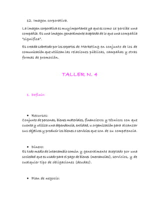 12. Imagen corporativa.
La imagen corporativa es muyimportante ya que es como se percibe una
compañía. Es una imagen generalmente aceptada de lo que una compañía
“significa”.
Es creada sobretodo por los expertos de Marketing en conjunto de los de
comunicación que utilizan las relaciones públicas, campañas y otras
formas de promoción.
TALLER N. 4
1. Definir:
 Recursos:
Conjunto de personas, bienes materiales, financieros y técnicos con que
cuenta y utiliza una dependencia, entidad, u organización para alcanzar
sus objetivos y producir los bienes o servicios que son de su competencia.
 Dinero:
Es todo medio de intercambio común y generalmente aceptado por una
sociedad que es usado para el pago de bienes (mercancías), servicios, y de
cualquier tipo de obligaciones (deudas).
 Plan de negocio:
 