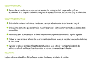 OBJETIVO GENERAL:

      Desarrollar en los alumnos la capacidad de comprender, crear y producir imágenes fotográficas
     reconociendo en la fotografía un medio privilegiado de expresión artística, de comunicación y de información.


OBJETIVOS ESPECÍFICOS:

      Estimular la creatividad artística en los alumnos como parte fundamental de su desarrollo integral.

      Distinguir los elementos que conforman la imagen fotográfica y profundizar en la importancia estética de la
     composición.

      Propiciar que los alumnos tengan de forma independiente un primer acercamiento a equipos digitales.

      Valorar la importancia de la fotografía en la formación de códigos, señas de identidad y elementos distintivos
     de una cultura.

      Apreciar el valor de la imagen fotográfica como fuente de goce estético y como parte integrante del
     patrimonio cultural, contribuyendo activamente a su respeto, conservación y divulgación.

RECURSOS:

Laptops, cámaras fotográficas, fotografías personales, familiares y recortadas de revistas.
 