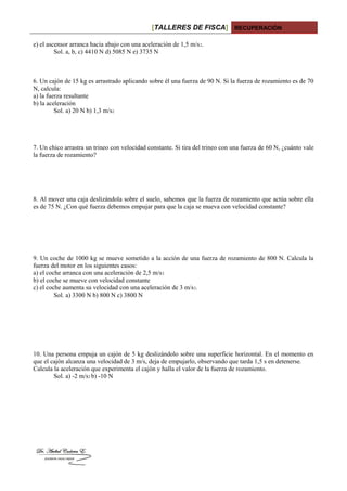 [TALLERES DE FISCA] RECUPERACIÓN
e) el ascensor arranca hacia abajo con una aceleración de 1,5 m/s2.
Sol. a, b, c) 4410 N d) 5085 N e) 3735 N
6. Un cajón de 15 kg es arrastrado aplicando sobre él una fuerza de 90 N. Si la fuerza de rozamiento es de 70
N, calcula:
a) la fuerza resultante
b) la aceleración
Sol. a) 20 N b) 1,3 m/s2
7. Un chico arrastra un trineo con velocidad constante. Si tira del trineo con una fuerza de 60 N, ¿cuánto vale
la fuerza de rozamiento?
8. Al mover una caja deslizándola sobre el suelo, sabemos que la fuerza de rozamiento que actúa sobre ella
es de 75 N. ¿Con qué fuerza debemos empujar para que la caja se mueva con velocidad constante?
9. Un coche de 1000 kg se mueve sometido a la acción de una fuerza de rozamiento de 800 N. Calcula la
fuerza del motor en los siguientes casos:
a) el coche arranca con una aceleración de 2,5 m/s2
b) el coche se mueve con velocidad constante
c) el coche aumenta su velocidad con una aceleración de 3 m/s2.
Sol. a) 3300 N b) 800 N c) 3800 N
10. Una persona empuja un cajón de 5 kg deslizándolo sobre una superficie horizontal. En el momento en
que el cajón alcanza una velocidad de 3 m/s, deja de empujarlo, observando que tarda 1,5 s en detenerse.
Calcula la aceleración que experimenta el cajón y halla el valor de la fuerza de rozamiento.
Sol. a) -2 m/s2 b) -10 N
 