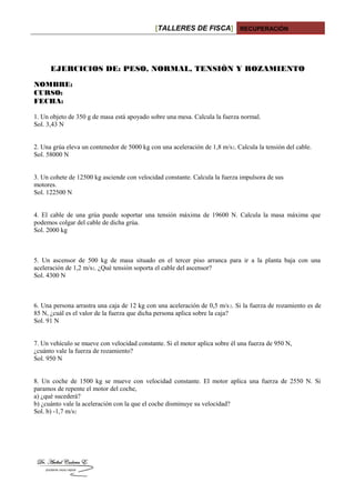 [TALLERES DE FISCA] RECUPERACIÓN
EJERCICIOS DE: PESO, NORMAL, TENSIÓN Y ROZAMIENTO
NOMBRE:
CURSO:
FECHA:
1. Un objeto de 350 g de masa está apoyado sobre una mesa. Calcula la fuerza normal.
Sol. 3,43 N
2. Una grúa eleva un contenedor de 5000 kg con una aceleración de 1,8 m/s2. Calcula la tensión del cable.
Sol. 58000 N
3. Un cohete de 12500 kg asciende con velocidad constante. Calcula la fuerza impulsora de sus
motores.
Sol. 122500 N
4. El cable de una grúa puede soportar una tensión máxima de 19600 N. Calcula la masa máxima que
podemos colgar del cable de dicha grúa.
Sol. 2000 kg
5. Un ascensor de 500 kg de masa situado en el tercer piso arranca para ir a la planta baja con una
aceleración de 1,2 m/s2. ¿Qué tensión soporta el cable del ascensor?
Sol. 4300 N
6. Una persona arrastra una caja de 12 kg con una aceleración de 0,5 m/s2. Si la fuerza de rozamiento es de
85 N, ¿cuál es el valor de la fuerza que dicha persona aplica sobre la caja?
Sol. 91 N
7. Un vehículo se mueve con velocidad constante. Si el motor aplica sobre él una fuerza de 950 N,
¿cuánto vale la fuerza de rozamiento?
Sol. 950 N
8. Un coche de 1500 kg se mueve con velocidad constante. El motor aplica una fuerza de 2550 N. Si
paramos de repente el motor del coche,
a) ¿qué sucederá?
b) ¿cuánto vale la aceleración con la que el coche disminuye su velocidad?
Sol. b) -1,7 m/s2
 
