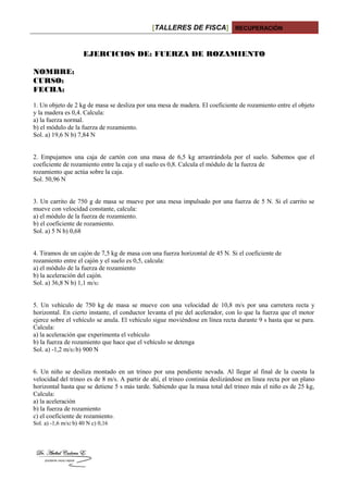 [TALLERES DE FISCA] RECUPERACIÓN
EJERCICIOS DE: FUERZA DE ROZAMIENTO
NOMBRE:
CURSO:
FECHA:
1. Un objeto de 2 kg de masa se desliza por una mesa de madera. El coeficiente de rozamiento entre el objeto
y la madera es 0,4. Calcula:
a) la fuerza normal.
b) el módulo de la fuerza de rozamiento.
Sol. a) 19,6 N b) 7,84 N
2. Empujamos una caja de cartón con una masa de 6,5 kg arrastrándola por el suelo. Sabemos que el
coeficiente de rozamiento entre la caja y el suelo es 0,8. Calcula el módulo de la fuerza de
rozamiento que actúa sobre la caja.
Sol. 50,96 N
3. Un carrito de 750 g de masa se mueve por una mesa impulsado por una fuerza de 5 N. Si el carrito se
mueve con velocidad constante, calcula:
a) el módulo de la fuerza de rozamiento.
b) el coeficiente de rozamiento.
Sol. a) 5 N b) 0,68
4. Tiramos de un cajón de 7,5 kg de masa con una fuerza horizontal de 45 N. Si el coeficiente de
rozamiento entre el cajón y el suelo es 0,5, calcula:
a) el módulo de la fuerza de rozamiento
b) la aceleración del cajón.
Sol. a) 36,8 N b) 1,1 m/s2
5. Un vehículo de 750 kg de masa se mueve con una velocidad de 10,8 m/s por una carretera recta y
horizontal. En cierto instante, el conductor levanta el pie del acelerador, con lo que la fuerza que el motor
ejerce sobre el vehículo se anula. El vehículo sigue moviéndose en línea recta durante 9 s hasta que se para.
Calcula:
a) la aceleración que experimenta el vehículo
b) la fuerza de rozamiento que hace que el vehículo se detenga
Sol. a) -1,2 m/s2 b) 900 N
6. Un niño se desliza montado en un trineo por una pendiente nevada. Al llegar al final de la cuesta la
velocidad del trineo es de 8 m/s. A partir de ahí, el trineo continúa deslizándose en línea recta por un plano
horizontal hasta que se detiene 5 s más tarde. Sabiendo que la masa total del trineo más el niño es de 25 kg,
Calcula:
a) la aceleración
b) la fuerza de rozamiento
c) el coeficiente de rozamiento.
Sol. a) -1,6 m/s2 b) 40 N c) 0,16
 