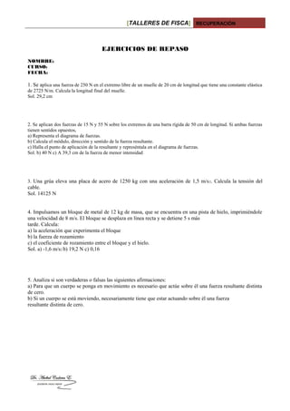 [TALLERES DE FISCA] RECUPERACIÓN
EJERCICIOS DE REPASO
NOMBRE:
CURSO:
FECHA:
1. Se aplica una fuerza de 250 N en el extremo libre de un muelle de 20 cm de longitud que tiene una constante elástica
de 2725 N/m. Calcula la longitud final del muelle.
Sol. 29,2 cm
2. Se aplican dos fuerzas de 15 N y 55 N sobre los extremos de una barra rígida de 50 cm de longitud. Si ambas fuerzas
tienen sentidos opuestos,
a) Representa el diagrama de fuerzas.
b) Calcula el módulo, dirección y sentido de la fuerza resultante.
c) Halla el punto de aplicación de la resultante y represéntala en el diagrama de fuerzas.
Sol. b) 40 N c) A 39,3 cm de la fuerza de menor intensidad
3. Una grúa eleva una placa de acero de 1250 kg con una aceleración de 1,5 m/s2. Calcula la tensión del
cable.
Sol. 14125 N
4. Impulsamos un bloque de metal de 12 kg de masa, que se encuentra en una pista de hielo, imprimiéndole
una velocidad de 8 m/s. El bloque se desplaza en línea recta y se detiene 5 s más
tarde. Calcula:
a) la aceleración que experimenta el bloque
b) la fuerza de rozamiento
c) el coeficiente de rozamiento entre el bloque y el hielo.
Sol. a) -1,6 m/s2 b) 19,2 N c) 0,16
5. Analiza si son verdaderas o falsas las siguientes afirmaciones:
a) Para que un cuerpo se ponga en movimiento es necesario que actúe sobre él una fuerza resultante distinta
de cero.
b) Si un cuerpo se está moviendo, necesariamente tiene que estar actuando sobre él una fuerza
resultante distinta de cero.
 