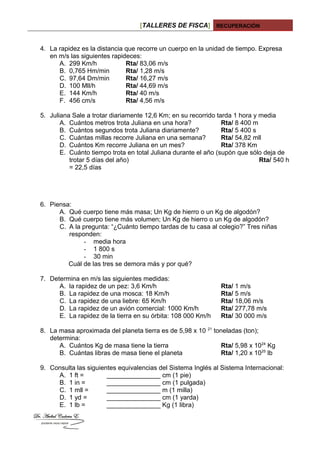 [TALLERES DE FISCA] RECUPERACIÓN
4. La rapidez es la distancia que recorre un cuerpo en la unidad de tiempo. Expresa
en m/s las siguientes rapideces:
A. 299 Km/h Rta/ 83,06 m/s
B. 0,765 Hm/min Rta/ 1,28 m/s
C. 97,64 Dm/min Rta/ 16,27 m/s
D. 100 Mll/h Rta/ 44,69 m/s
E. 144 Km/h Rta/ 40 m/s
F. 456 cm/s Rta/ 4,56 m/s
5. Juliana Sale a trotar diariamente 12,6 Km; en su recorrido tarda 1 hora y media
A. Cuántos metros trota Juliana en una hora? Rta/ 8 400 m
B. Cuántos segundos trota Juliana diariamente? Rta/ 5 400 s
C. Cuántas millas recorre Juliana en una semana? Rta/ 54,82 mll
D. Cuántos Km recorre Juliana en un mes? Rta/ 378 Km
E. Cuánto tiempo trota en total Juliana durante el año (supón que sólo deja de
trotar 5 días del año) Rta/ 540 h
= 22,5 días
6. Piensa:
A. Qué cuerpo tiene más masa; Un Kg de hierro o un Kg de algodón?
B. Qué cuerpo tiene más volumen; Un Kg de hierro o un Kg de algodón?
C. A la pregunta: “¿Cuánto tiempo tardas de tu casa al colegio?” Tres niñas
responden:
- media hora
- 1 800 s
- 30 min
Cuál de las tres se demora más y por qué?
7. Determina en m/s las siguientes medidas:
A. la rapidez de un pez: 3,6 Km/h Rta/ 1 m/s
B. La rapidez de una mosca: 18 Km/h Rta/ 5 m/s
C. La rapidez de una liebre: 65 Km/h Rta/ 18,06 m/s
D. La rapidez de un avión comercial: 1000 Km/h Rta/ 277,78 m/s
E. La rapidez de la tierra en su órbita: 108 000 Km/h Rta/ 30 000 m/s
8. La masa aproximada del planeta tierra es de 5,98 x 10 21
toneladas (ton);
determina:
A. Cuántos Kg de masa tiene la tierra Rta/ 5,98 x 1024
Kg
B. Cuántas libras de masa tiene el planeta Rta/ 1,20 x 1025
lb
9. Consulta las siguientes equivalencias del Sistema Inglés al Sistema Internacional:
A. 1 ft = _______________ cm (1 pie)
B. 1 in = _______________ cm (1 pulgada)
C. 1 mll = _______________ m (1 milla)
D. 1 yd = _______________ cm (1 yarda)
E. 1 lb = _______________ Kg (1 libra)
 