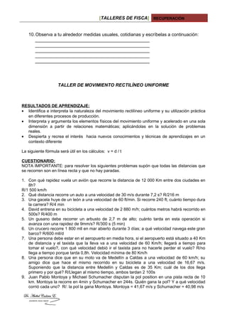 [TALLERES DE FISCA] RECUPERACIÓN
10.Observa a tu alrededor medidas usuales, cotidianas y escríbelas a continuación:
_____________________________________________
_____________________________________________
_____________________________________________
_____________________________________________
_____________________________________________
TALLER DE MOVIMIENTO RECTILÍNEO UNIFORME
RESULTADOS DE APRENDIZAJE:
• Identifica e interpreta la naturaleza del movimiento rectilíneo uniforme y su utilización práctica
en diferentes procesos de producción.
• Interpreta y argumenta los elementos físicos del movimiento uniforme y acelerado en una sola
dimensión a partir de relaciones matemáticas; aplicándolas en la solución de problemas
reales.
• Despierta y recrea el interés hacia nuevos conocimientos y técnicas de aprendizajes en un
contexto diferente
La siguiente fórmula será útil en los cálculos: v = d / t
CUESTIONARIO:
NOTA IMPORTANTE: para resolver los siguientes problemas supón que todas las distancias que
se recorren son en línea recta y que no hay paradas.
1. Con qué rapidez vuela un avión que recorre la distancia de 12 000 Km entre dos ciudades en
8h?
R/1 500 km/h
2. Qué distancia recorre un auto a una velocidad de 30 m/s durante 7,2 s? R/216 m
3. Una gacela huye de un león a una velocidad de 60 ft/min. Si recorre 240 ft; cuánto tiempo dura
la carrera? R/4 min
4. David entrena en su bicicleta a una velocidad de 2 880 m/h; cuántos metros habrá recorrido en
500s? R/400 m
5. Un gusano debe recorrer un arbusto de 2,7 m de alto; cuánto tarda en esta operación si
avanza con una rapidez de 9mm/s? R/300 s (5 min)
6. Un crucero recorre 1 800 mll en mar abierto durante 3 días; a qué velocidad navega este gran
barco? R/600 mll/d
7. Una persona debe estar en el aeropuerto en media hora, si el aeropuerto está situado a 40 Km
de distancia y el taxista que la lleva va a una velocidad de 60 Km/h; llegará a tiempo para
tomar el vuelo?, con qué velocidad debió ir el taxista para no hacerle perder el vuelo? R/no
llega a tiempo porque tarda 0,8h. Velocidad mínima de 80 Km/h
8. Una persona dice que en su moto va de Medellín a Caldas a una velocidad de 60 km/h; su
amigo dice que hace el mismo recorrido en su bicicleta a una velocidad de 16,67 m/s.
Suponiendo que la distancia entre Medellín y Caldas es de 35 Km; cuál de los dos llega
primero y por qué? R/Llegan al mismo tiempo, ambos tardan 2 100s
9. Juan Pablo Montoya y Michael Schumacher disputan la pol position en una pista recta de 10
km. Montoya la recorre en 4min y Schumacher en 244s. Quién gana la pol? Y a qué velocidad
corrió cada uno? R/: la pol la gana Montoya. Montoya = 41,67 m/s y Schumacher = 40,98 m/s
 