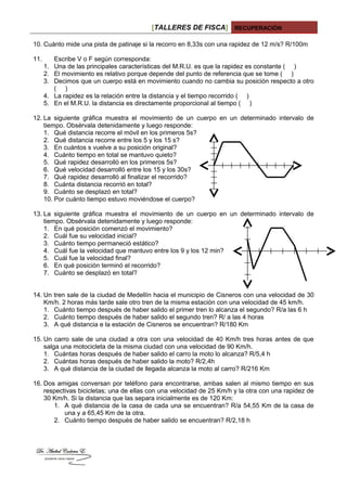 [TALLERES DE FISCA] RECUPERACIÓN
10. Cuánto mide una pista de patinaje si la recorro en 8,33s con una rapidez de 12 m/s? R/100m
11. Escribe V o F según corresponda:
1. Una de las principales características del M.R.U. es que la rapidez es constante ( )
2. El movimiento es relativo porque depende del punto de referencia que se tome ( )
3. Decimos que un cuerpo está en movimiento cuando no cambia su posición respecto a otro
( )
4. La rapidez es la relación entre la distancia y el tiempo recorrido ( )
5. En el M.R.U. la distancia es directamente proporcional al tiempo ( )
12. La siguiente gráfica muestra el movimiento de un cuerpo en un determinado intervalo de
tiempo. Obsérvala detenidamente y luego responde:
1. Qué distancia recorre el móvil en los primeros 5s?
2. Qué distancia recorre entre los 5 y los 15 s?
3. En cuántos s vuelve a su posición original?
4. Cuánto tiempo en total se mantuvo quieto?
5. Qué rapidez desarrolló en los primeros 5s?
6. Qué velocidad desarrolló entre los 15 y los 30s?
7. Qué rapidez desarrolló al finalizar el recorrido?
8. Cuánta distancia recorrió en total?
9. Cuánto se desplazó en total?
10. Por cuánto tiempo estuvo moviéndose el cuerpo?
13. La siguiente gráfica muestra el movimiento de un cuerpo en un determinado intervalo de
tiempo. Obsérvala detenidamente y luego responde:
1. En qué posición comenzó el movimiento?
2. Cuál fue su velocidad inicial?
3. Cuánto tiempo permaneció estático?
4. Cuál fue la velocidad que mantuvo entre los 9 y los 12 min?
5. Cuál fue la velocidad final?
6. En qué posición terminó el recorrido?
7. Cuánto se desplazó en total?
14. Un tren sale de la ciudad de Medellín hacia el municipio de Cisneros con una velocidad de 30
Km/h. 2 horas más tarde sale otro tren de la misma estación con una velocidad de 45 km/h.
1. Cuánto tiempo después de haber salido el primer tren lo alcanza el segundo? R/a las 6 h
2. Cuánto tiempo después de haber salido el segundo tren? R/ a las 4 horas
3. A qué distancia e la estación de Cisneros se encuentran? R/180 Km
15. Un carro sale de una ciudad a otra con una velocidad de 40 Km/h tres horas antes de que
salga una motocicleta de la misma ciudad con una velocidad de 90 Km/h.
1. Cuántas horas después de haber salido el carro la moto lo alcanza? R/5,4 h
2. Cuántas horas después de haber salido la moto? R/2,4h
3. A qué distancia de la ciudad de llegada alcanza la moto al carro? R/216 Km
16. Dos amigas conversan por teléfono para encontrarse, ambas salen al mismo tiempo en sus
respectivas bicicletas; una de ellas con una velocidad de 25 Km/h y la otra con una rapidez de
30 Km/h. Si la distancia que las separa inicialmente es de 120 Km:
1. A qué distancia de la casa de cada una se encuentran? R/a 54,55 Km de la casa de
una y a 65,45 Km de la otra.
2. Cuánto tiempo después de haber salido se encuentran? R/2,18 h
 