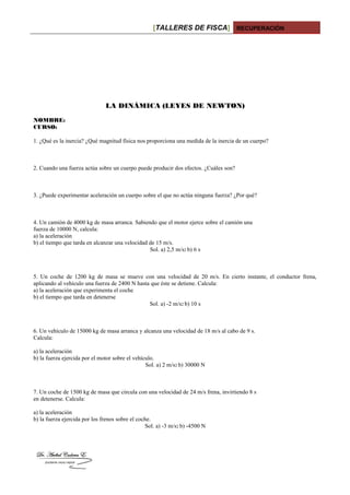 [TALLERES DE FISCA] RECUPERACIÓN
LA DINÁMICA (LEYES DE NEWTON)
NOMBRE:
CURSO:
1. ¿Qué es la inercia? ¿Qué magnitud física nos proporciona una medida de la inercia de un cuerpo?
2. Cuando una fuerza actúa sobre un cuerpo puede producir dos efectos. ¿Cuáles son?
3. ¿Puede experimentar aceleración un cuerpo sobre el que no actúa ninguna fuerza? ¿Por qué?
4. Un camión de 4000 kg de masa arranca. Sabiendo que el motor ejerce sobre el camión una
fuerza de 10000 N, calcula:
a) la aceleración
b) el tiempo que tarda en alcanzar una velocidad de 15 m/s.
Sol. a) 2,5 m/s2 b) 6 s
5. Un coche de 1200 kg de masa se mueve con una velocidad de 20 m/s. En cierto instante, el conductor frena,
aplicando al vehículo una fuerza de 2400 N hasta que éste se detiene. Calcula:
a) la aceleración que experimenta el coche
b) el tiempo que tarda en detenerse
Sol. a) -2 m/s2 b) 10 s
6. Un vehículo de 15000 kg de masa arranca y alcanza una velocidad de 18 m/s al cabo de 9 s.
Calcula:
a) la aceleración
b) la fuerza ejercida por el motor sobre el vehículo.
Sol. a) 2 m/s2 b) 30000 N
7. Un coche de 1500 kg de masa que circula con una velocidad de 24 m/s frena, invirtiendo 8 s
en detenerse. Calcula:
a) la aceleración
b) la fuerza ejercida por los frenos sobre el coche.
Sol. a) -3 m/s2 b) -4500 N
 