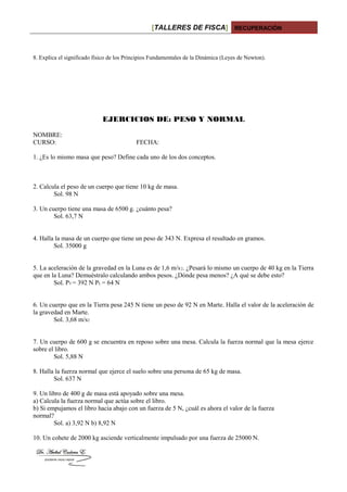 [TALLERES DE FISCA] RECUPERACIÓN
8. Explica el significado físico de los Principios Fundamentales de la Dinámica (Leyes de Newton).
EJERCICIOS DE: PESO Y NORMAL
NOMBRE:
CURSO: FECHA:
1. ¿Es lo mismo masa que peso? Define cada uno de los dos conceptos.
2. Calcula el peso de un cuerpo que tiene 10 kg de masa.
Sol. 98 N
3. Un cuerpo tiene una masa de 6500 g. ¿cuánto pesa?
Sol. 63,7 N
4. Halla la masa de un cuerpo que tiene un peso de 343 N. Expresa el resultado en gramos.
Sol. 35000 g
5. La aceleración de la gravedad en la Luna es de 1,6 m/s2. ¿Pesará lo mismo un cuerpo de 40 kg en la Tierra
que en la Luna? Demuéstralo calculando ambos pesos. ¿Dónde pesa menos? ¿A qué se debe esto?
Sol. PT = 392 N PL = 64 N
6. Un cuerpo que en la Tierra pesa 245 N tiene un peso de 92 N en Marte. Halla el valor de la aceleración de
la gravedad en Marte.
Sol. 3,68 m/s2
7. Un cuerpo de 600 g se encuentra en reposo sobre una mesa. Calcula la fuerza normal que la mesa ejerce
sobre el libro.
Sol. 5,88 N
8. Halla la fuerza normal que ejerce el suelo sobre una persona de 65 kg de masa.
Sol. 637 N
9. Un libro de 400 g de masa está apoyado sobre una mesa.
a) Calcula la fuerza normal que actúa sobre el libro.
b) Si empujamos el libro hacia abajo con un fuerza de 5 N, ¿cuál es ahora el valor de la fuerza
normal?
Sol. a) 3,92 N b) 8,92 N
10. Un cohete de 2000 kg asciende verticalmente impulsado por una fuerza de 25000 N.
 