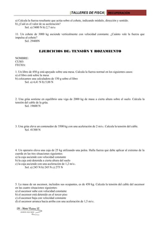 [TALLERES DE FISCA] RECUPERACIÓN
a) Calcula la fuerza resultante que actúa sobre el cohete, indicando módulo, dirección y sentido.
b) ¿Cuál es el valor de su aceleración?
Sol. a) 5400 N b) 2,7 m/s2
11. Un cohete de 3000 kg asciende verticalmente con velocidad constante. ¿Cuánto vale la fuerza que
impulsa al cohete?
Sol. 29400N
EJERCICIOS DE: TENSIÓN Y ROZAMIENTO
NOMBRE:
CUSO:
FECHA:
1. Un libro de 450 g está apoyado sobre una mesa. Calcula la fuerza normal en los siguientes casos:
a) el libro está sobre la mesa
b) colocamos una calculadora de 150 g sobre el libro
Sol. a) 4,41 N b) 5,88 N
2. Una grúa sostiene en equilibrio una viga de 2000 kg de masa a cierta altura sobre el suelo. Calcula la
tensión del cable de la grúa.
Sol. 19600 N
3. Una grúa eleva un contenedor de 3500 kg con una aceleración de 2 m/s2. Calcula la tensión del cable.
Sol. 41300 N
4. Un operario eleva una caja de 25 kg utilizando una polea. Halla fuerza que debe aplicar al extremo de la
cuerda en las tres situaciones siguientes:
a) la caja asciende con velocidad constante
b) la caja está detenida a cierta altura del suelo
c) la caja asciende con una aceleración de 1,2 m/s2.
Sol. a) 245 N b) 245 N c) 275 N
5. La masa de un ascensor, incluidos sus ocupantes, es de 450 kg. Calcula la tensión del cable del ascensor
en las cuatro situaciones siguientes:
a) el ascensor sube con velocidad constante
b) el ascensor está detenido en el tercer piso
c) el ascensor baja con velocidad constante
d) el ascensor arranca hacia arriba con una aceleración de 1,5 m/s2.
 