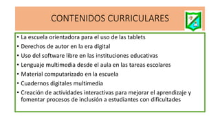 CONTENIDOS CURRICULARES
• La escuela orientadora para el uso de las tablets
• Derechos de autor en la era digital
• Uso del software libre en las instituciones educativas
• Lenguaje multimedia desde el aula en las tareas escolares
• Material computarizado en la escuela
• Cuadernos digitales multimedia
• Creación de actividades interactivas para mejorar el aprendizaje y
fomentar procesos de inclusión a estudiantes con dificultades
 