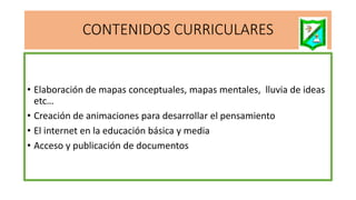 CONTENIDOS CURRICULARES
• Elaboración de mapas conceptuales, mapas mentales, lluvia de ideas
etc…
• Creación de animaciones para desarrollar el pensamiento
• El internet en la educación básica y media
• Acceso y publicación de documentos
 