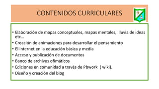 CONTENIDOS CURRICULARES
• Elaboración de mapas conceptuales, mapas mentales, lluvia de ideas
etc…
• Creación de animaciones para desarrollar el pensamiento
• El internet en la educación básica y media
• Acceso y publicación de documentos
• Banco de archivos ofimáticos
• Ediciones en comunidad a través de Pbwork ( wiki).
• Diseño y creación del blog
 