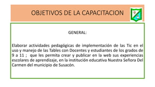 OBJETIVOS DE LA CAPACITACION
GENERAL:
Elaborar actividades pedagógicas de implementación de las Tic en el
uso y manejo de las Tables con Docentes y estudiantes de los grados de
9 a 11 ; que les permita crear y publicar en la web sus experiencias
escolares de aprendizaje, en la institución educativa Nuestra Señora Del
Carmen del municipio de Susacón.
 