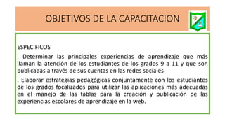 OBJETIVOS DE LA CAPACITACION
ESPECIFICOS
. Determinar las principales experiencias de aprendizaje que más
llaman la atención de los estudiantes de los grados 9 a 11 y que son
publicadas a través de sus cuentas en las redes sociales
. Elaborar estrategias pedagógicas conjuntamente con los estudiantes
de los grados focalizados para utilizar las aplicaciones más adecuadas
en el manejo de las tablas para la creación y publicación de las
experiencias escolares de aprendizaje en la web.
 