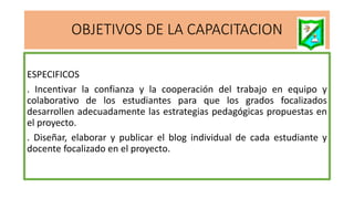 OBJETIVOS DE LA CAPACITACION
ESPECIFICOS
. Incentivar la confianza y la cooperación del trabajo en equipo y
colaborativo de los estudiantes para que los grados focalizados
desarrollen adecuadamente las estrategias pedagógicas propuestas en
el proyecto.
. Diseñar, elaborar y publicar el blog individual de cada estudiante y
docente focalizado en el proyecto.
 