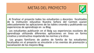 METAS DEL PROYECTO
. Al finalizar el proyecto todos los estudiantes y docentes focalizados
de la institución educativa Nuestra Señora del Carmen usaran
adecuadamente las aplicaciones de las tables creando y publicando sus
experiencias de aprendizaje en su Blog.
. Los estudiantes publicarán en el Bolg sus experiencias escolares de
aprendizaje utilizando diferentes aplicaciones en línea en forma
creativa y constructiva respetando las normas y la ética
. Los grupos familiares de padres de familia de los estudiantes
focalizados en el proyecto se vincularán a los eventos de promoción y
socialización de los mejores Blog.
 