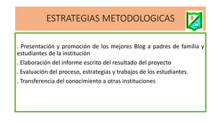 ESTRATEGIAS METODOLOGICAS
. Presentación y promoción de los mejores Blog a padres de familia y
estudiantes de la institución
. Elaboración del informe escrito del resultado del proyecto
. Evaluación del proceso, estrategias y trabajos de los estudiantes.
. Transferencia del conocimiento a otras instituciones
 