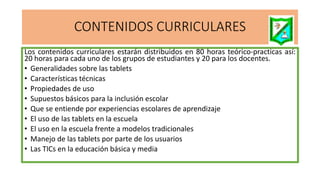 CONTENIDOS CURRICULARES
Los contenidos curriculares estarán distribuidos en 80 horas teórico-practicas así:
20 horas para cada uno de los grupos de estudiantes y 20 para los docentes.
• Generalidades sobre las tablets
• Características técnicas
• Propiedades de uso
• Supuestos básicos para la inclusión escolar
• Que se entiende por experiencias escolares de aprendizaje
• El uso de las tablets en la escuela
• El uso en la escuela frente a modelos tradicionales
• Manejo de las tablets por parte de los usuarios
• Las TICs en la educación básica y media
 