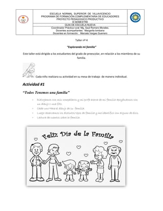 ESCUELA NORMAL SUPERIOR DE VILLAVICENCIO
PROGRAMA DE FORMACIÓN COMPLEMENTARIA DE EDUCADORES
PROYECTO PEDAGOGICO PRODUCTIVO
III SEMESTRE
GUIA DE ESCUELA NUEVA
Coordinador Práctica rural: Mg. Saúl Romero Morales.
Docentes acompañantes: Margarita lombana
Docentes en formación: Marcela Vargas Guerrero
Taller nº 4
“Explorando mi familia”
Este taller está dirigido a los estudiantes del grado de preescolar, en relación a los miembros de su
familia.
Cada niño realizara su actividad en su mesa de trabajo de manera individual.
Actividad #1
“Todos Tenemos una familia”
- Dialogamos con mis compañeros y mi profe acerca de mi familia apoyándonos con
un dibujo o una foto.
- Cada uno Hace el dibujo de su familia.
- Luego observamos los distintos tipos de familia y me identifico con alguno de ellos.
- Lectura de cuentos sobre la familia.
 