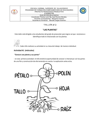 ESCUELA NORMAL SUPERIOR DE VILLAVICENCIO
PROGRAMA DE FORMACIÓN COMPLEMENTARIA DE EDUCADORES
PROYECTO PEDAGOGICO PRODUCTIVO
III SEMESTRE
GUIA DE ESCUELA NUEVA
Coordinador Práctica rural: Mg. Saúl Romero Morales.
Docentes acompañantes: Margarita lombana
Docentes en formación: Marcela Vargas Guerrero
TALLER # 2
“LAS PLANTAS”
Este taller está dirigido a los estudiantes del grado de preescolar para lograr así que reconozca e
identifique todo lo relacionado con las plantas.
Cada niño realizara su actividad en su mesa de trabajo de manera individual.
Actividad #1 (miércoles)
“Conocer una planta y sus partes“
- en esta primera actividad el niño tendrá la oportunidad de conocer e interactuar con las partes
de una flor y construcción de ella teniendo en cuenta la explicación antes echa.
 