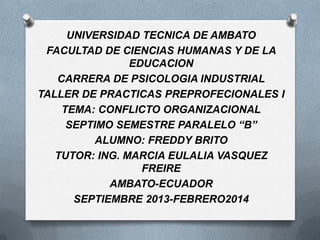 UNIVERSIDAD TECNICA DE AMBATO
FACULTAD DE CIENCIAS HUMANAS Y DE LA
EDUCACION
CARRERA DE PSICOLOGIA INDUSTRIAL
TALLER DE PRACTICAS PREPROFECIONALES I
TEMA: CONFLICTO ORGANIZACIONAL
SEPTIMO SEMESTRE PARALELO “B”
ALUMNO: FREDDY BRITO
TUTOR: ING. MARCIA EULALIA VASQUEZ
FREIRE
AMBATO-ECUADOR
SEPTIEMBRE 2013-FEBRERO2014

 