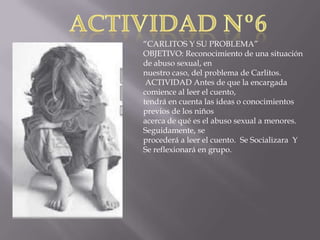 “CARLITOS Y SU PROBLEMA”
OBJETIVO: Reconocimiento de una situación
de abuso sexual, en
nuestro caso, del problema de Carlitos.
ACTIVIDAD Antes de que la encargada
comience al leer el cuento,
tendrá en cuenta las ideas o conocimientos
previos de los niños
acerca de qué es el abuso sexual a menores.
Seguidamente, se
procederá a leer el cuento. Se Socializara Y
Se reflexionará en grupo.

 