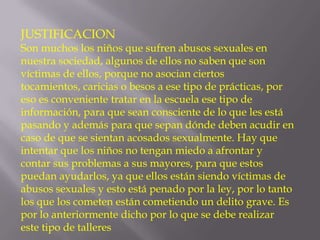 JUSTIFICACION

Son muchos los niños que sufren abusos sexuales en
nuestra sociedad, algunos de ellos no saben que son
víctimas de ellos, porque no asocian ciertos
tocamientos, caricias o besos a ese tipo de prácticas, por
eso es conveniente tratar en la escuela ese tipo de
información, para que sean consciente de lo que les está
pasando y además para que sepan dónde deben acudir en
caso de que se sientan acosados sexualmente. Hay que
intentar que los niños no tengan miedo a afrontar y
contar sus problemas a sus mayores, para que estos
puedan ayudarlos, ya que ellos están siendo víctimas de
abusos sexuales y esto está penado por la ley, por lo tanto
los que los cometen están cometiendo un delito grave. Es
por lo anteriormente dicho por lo que se debe realizar
este tipo de talleres

 