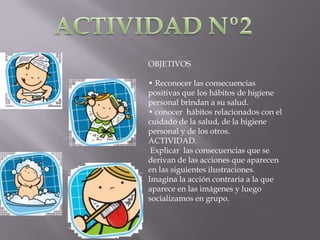 OBJETIVOS
• Reconocer las consecuencias
positivas que los hábitos de higiene
personal brindan a su salud.
• conocer hábitos relacionados con el
cuidado de la salud, de la higiene
personal y de los otros.
ACTIVIDAD.
Explicar las consecuencias que se
derivan de las acciones que aparecen
en las siguientes ilustraciones.
Imagina la acción contraria a la que
aparece en las imágenes y luego
socializamos en grupo.

 